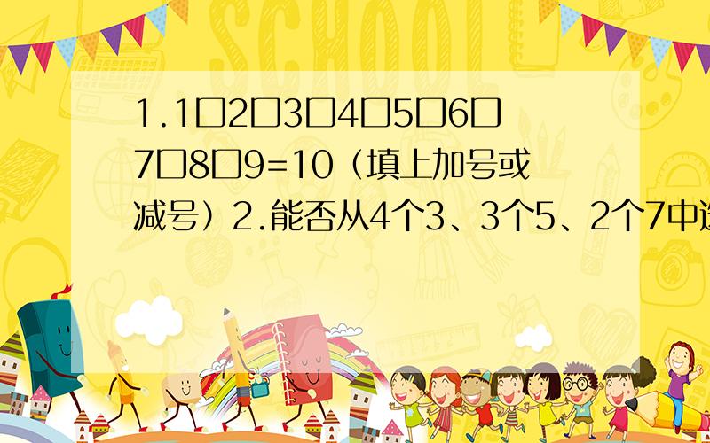 1.1囗2囗3囗4囗5囗6囗7囗8囗9=10（填上加号或减号）2.能否从4个3、3个5、2个7中选出5个数,使这5个数的和等于22?3.任意交换一个三位数的数字,得一个新的三位数,一位同学将原三位数与新的三位