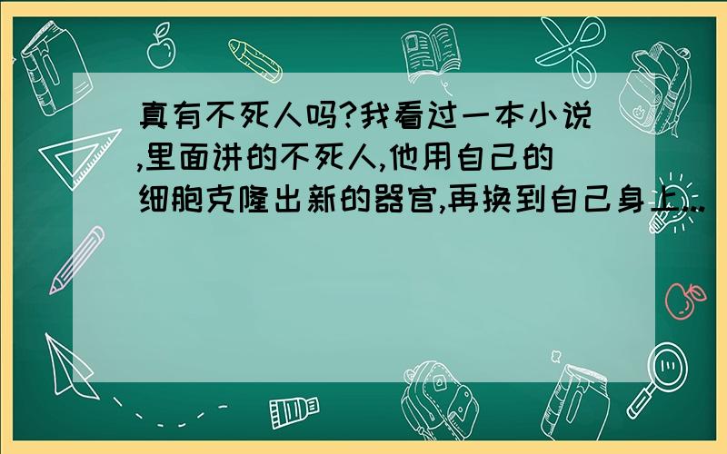 真有不死人吗?我看过一本小说,里面讲的不死人,他用自己的细胞克隆出新的器官,再换到自己身上...