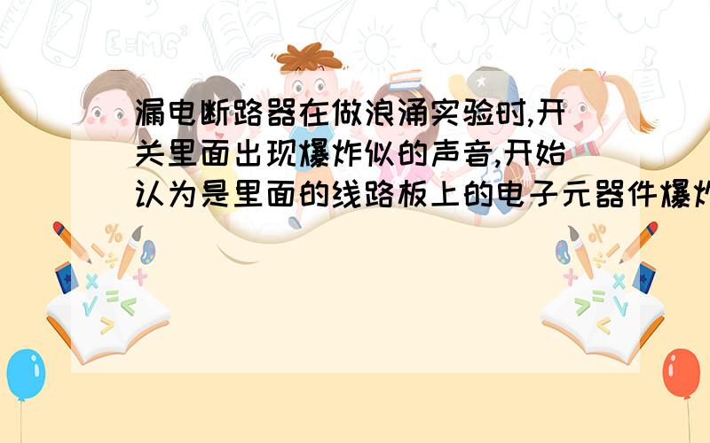 漏电断路器在做浪涌实验时,开关里面出现爆炸似的声音,开始认为是里面的线路板上的电子元器件爆炸了.但打开后,线路上的电子元器件,都是好的.有谁能告诉我,什么电子元器件在工作的时候