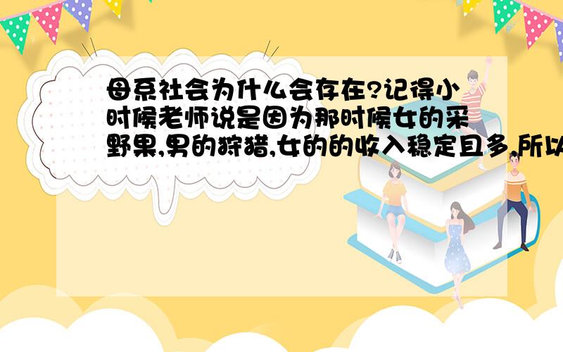 母系社会为什么会存在?记得小时候老师说是因为那时候女的采野果,男的狩猎,女的的收入稳定且多,所以地位就高.可是男的体力比女的好,采集野果应该比女的更多吧?如果一种活动更简单且更