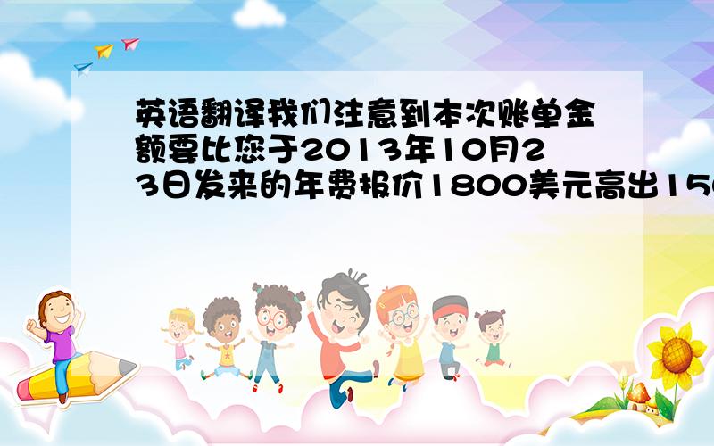 英语翻译我们注意到本次账单金额要比您于2013年10月23日发来的年费报价1800美元高出150美元,烦请您核实账单并给出我们该账单的具体费用明细,以便我们报告客户.