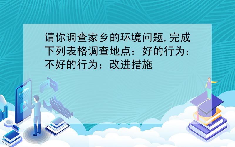 请你调查家乡的环境问题,完成下列表格调查地点：好的行为：不好的行为：改进措施