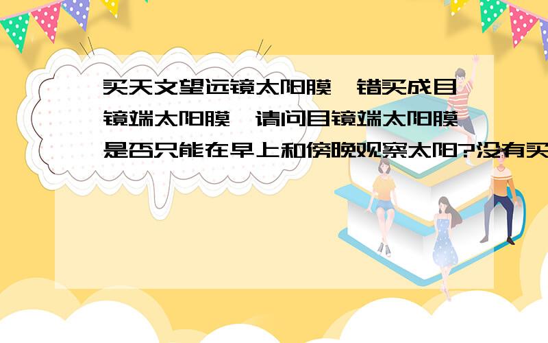 买天文望远镜太阳膜,错买成目镜端太阳膜,请问目镜端太阳膜是否只能在早上和傍晚观察太阳?没有买物镜端巴德膜,有什么办法把目镜端太阳膜安装在物镜上?用透明胶行不?