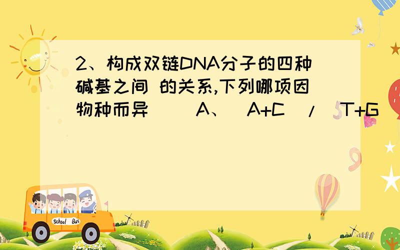 2、构成双链DNA分子的四种碱基之间 的关系,下列哪项因物种而异（ ）A、（A+C）/（T+G） B、（A+G）/（T+C）C、（A+T）/（G+C） D、A/T或G/C