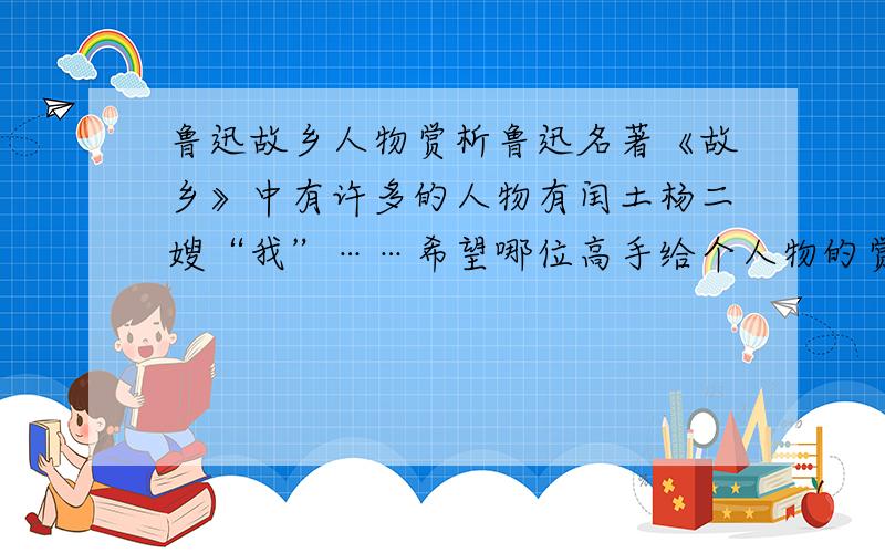 鲁迅故乡人物赏析鲁迅名著《故乡》中有许多的人物有闰土杨二嫂“我”……希望哪位高手给个人物的赏析