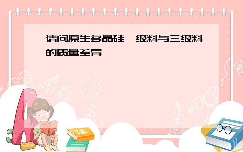 请问原生多晶硅一级料与三级料的质量差异