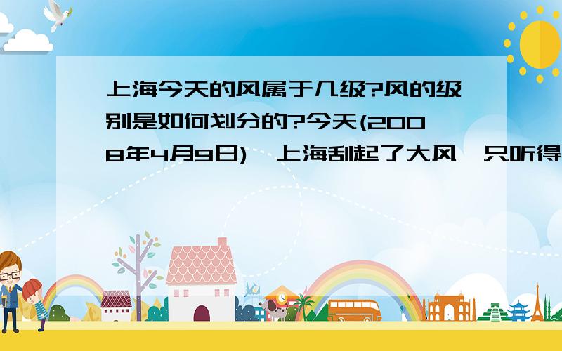 上海今天的风属于几级?风的级别是如何划分的?今天(2008年4月9日),上海刮起了大风,只听得外面呼呼的风声和门窗被风吹得猛关的声音,及门外垃圾桶被吹倒N次,门口