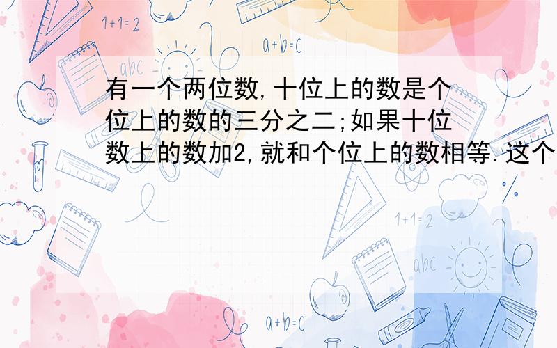 有一个两位数,十位上的数是个位上的数的三分之二;如果十位数上的数加2,就和个位上的数相等.这个两位数是（ ）.一个分数,分子与分数的和是100.如果分子加23,分母加32,所得的新分数约分后