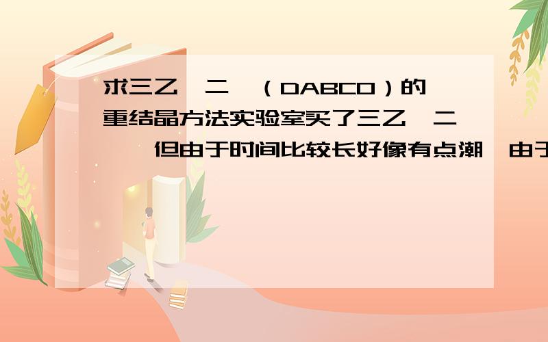 求三乙烯二胺（DABCO）的重结晶方法实验室买了三乙烯二胺,但由于时间比较长好像有点潮,由于反应不能有水,需要提纯下,希望求个重结晶的方法,谢谢