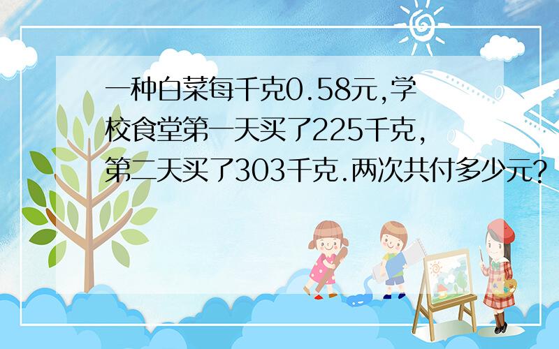 一种白菜每千克0.58元,学校食堂第一天买了225千克,第二天买了303千克.两次共付多少元?（得数保留一位小数）