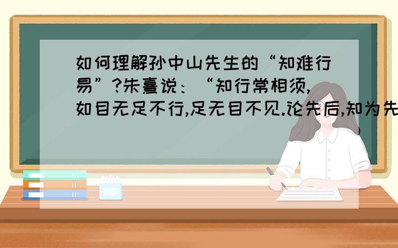 如何理解孙中山先生的“知难行易”?朱熹说：“知行常相须,如目无足不行,足无目不见.论先后,知为先；论轻重,行为重”.这与孙中山的“知难行易”学说A基本一致  B相互矛盾   C毫不相关   D