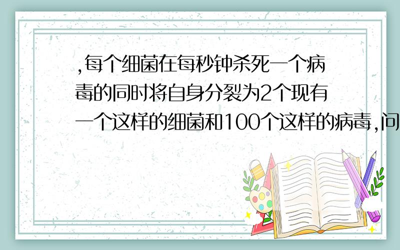 ,每个细菌在每秒钟杀死一个病毒的同时将自身分裂为2个现有一个这样的细菌和100个这样的病毒,问细菌将病毒全部杀死至少需要多长