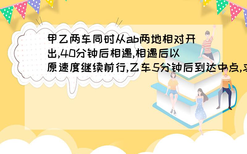 甲乙两车同时从ab两地相对开出,40分钟后相遇,相遇后以原速度继续前行,乙车5分钟后到达中点,求甲车行完全程的时间