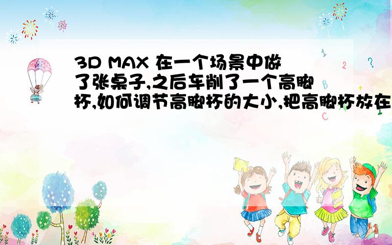 3D MAX 在一个场景中做了张桌子,之后车削了一个高脚杯,如何调节高脚杯的大小,把高脚杯放在桌子上.