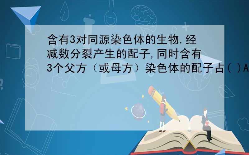 含有3对同源染色体的生物,经减数分裂产生的配子,同时含有3个父方（或母方）染色体的配子占( )A、1/2 B、1/4 C、1/8 D、1/16 为什么