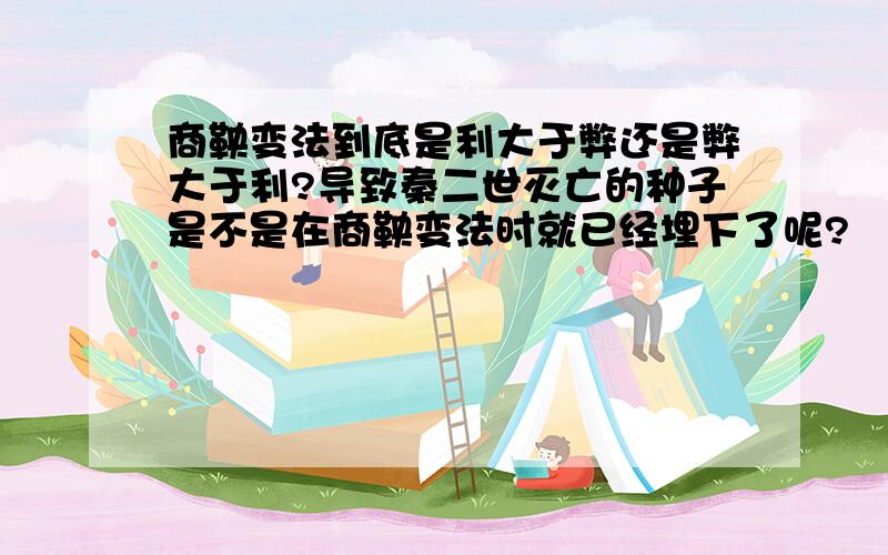 商鞅变法到底是利大于弊还是弊大于利?导致秦二世灭亡的种子是不是在商鞅变法时就已经埋下了呢?