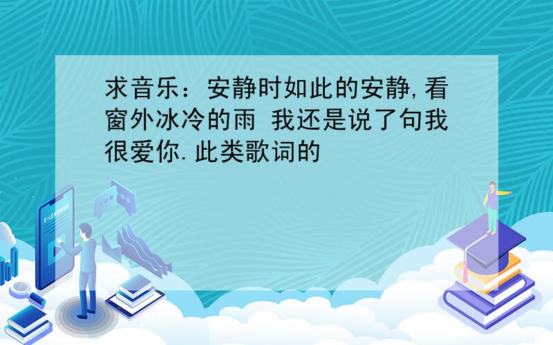 求音乐：安静时如此的安静,看窗外冰冷的雨 我还是说了句我很爱你.此类歌词的