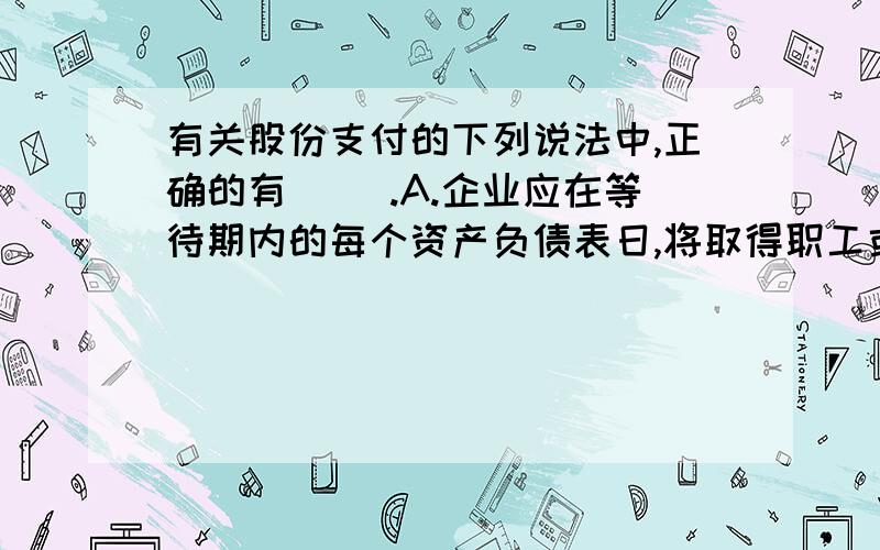 有关股份支付的下列说法中,正确的有（ ）.A.企业应在等待期内的每个资产负债表日,将取得职工或其他方A.企业应在等待期内的每个资产负债表日,将取得职工或其他方提供的服务计入成本费