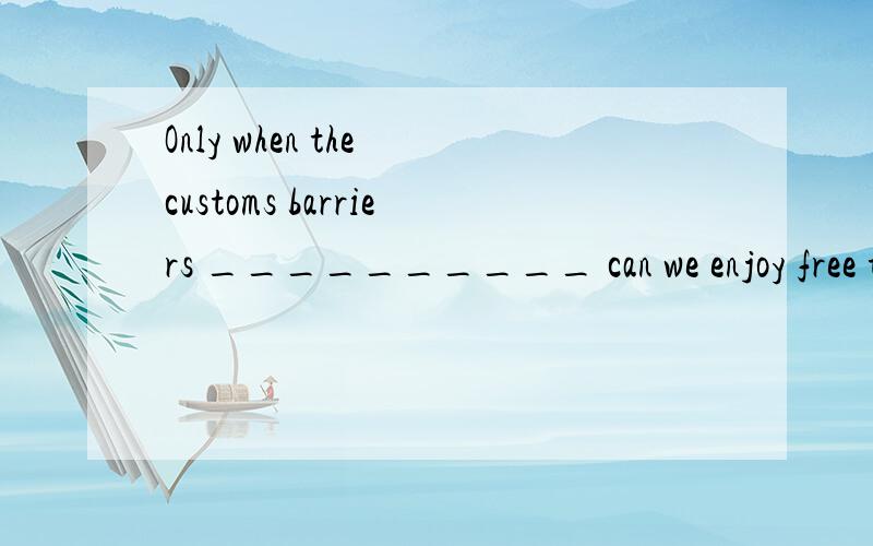 Only when the customs barriers __________ can we enjoy free trade and stage an economic take-off.are abolished have abolished will be abolished will abolish