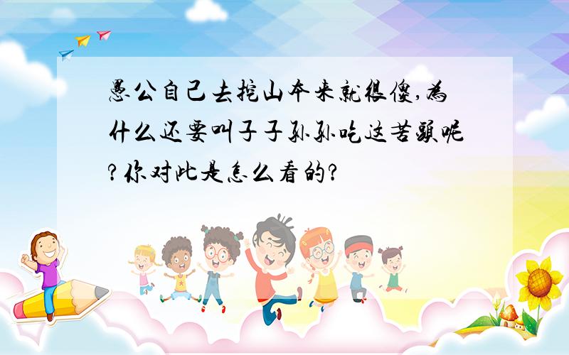 愚公自己去挖山本来就很傻,为什么还要叫子子孙孙吃这苦头呢?你对此是怎么看的?