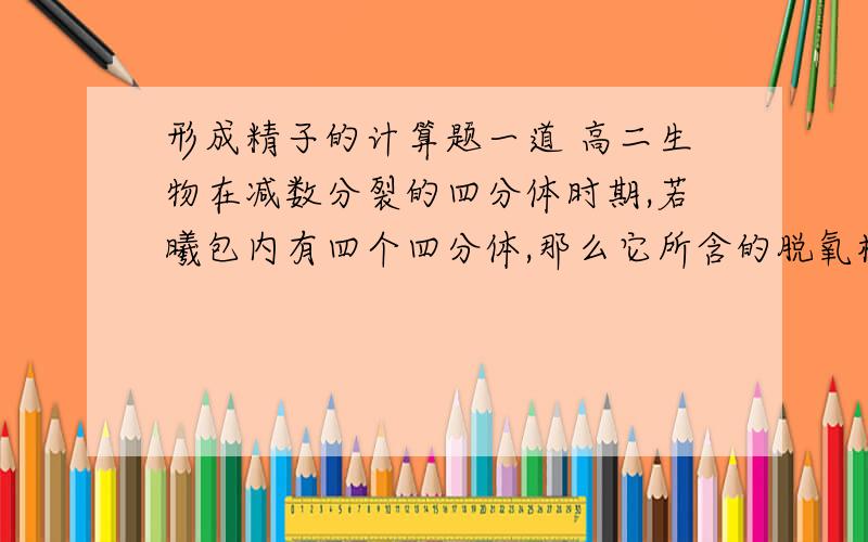 形成精子的计算题一道 高二生物在减数分裂的四分体时期,若曦包内有四个四分体,那么它所含的脱氧核苷酸连共有? 不是一个四分体内有两条染色体,一条染色体内有两条dna连,呢么应该是十六