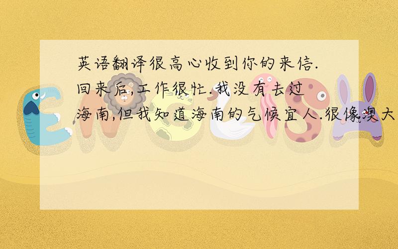 英语翻译很高心收到你的来信.回来后,工作很忙.我没有去过海南,但我知道海南的气候宜人.很像澳大利亚,四季如春.我没有收到tobias的回信.今晚就要发出去.