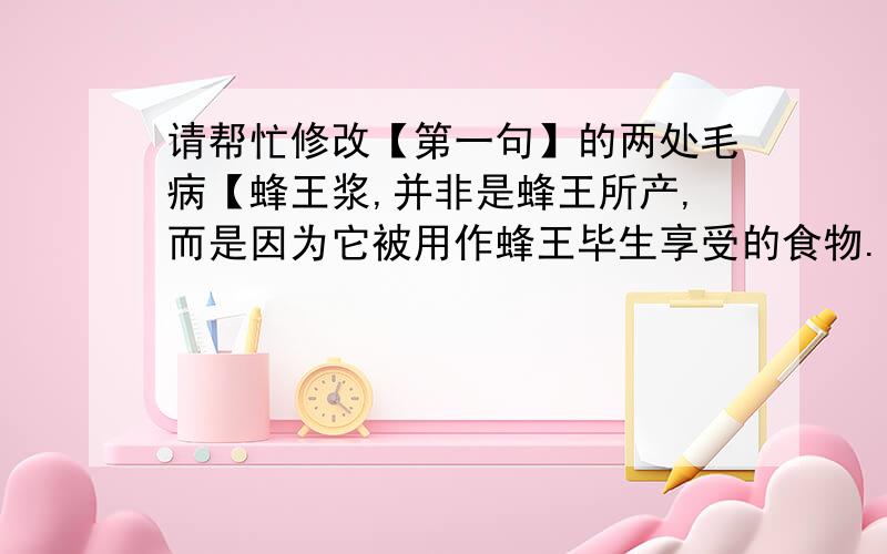 请帮忙修改【第一句】的两处毛病【蜂王浆,并非是蜂王所产,而是因为它被用作蜂王毕生享受的食物.】它珍惜名贵,来源奇特,有着极强的保健功能和奇异的医疗效果.(1)将__________删去.(2)在_____