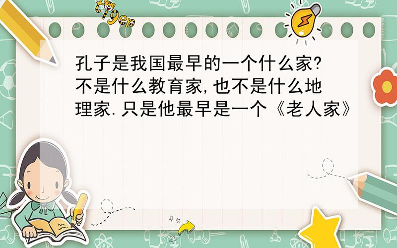 孔子是我国最早的一个什么家?不是什么教育家,也不是什么地理家.只是他最早是一个《老人家》