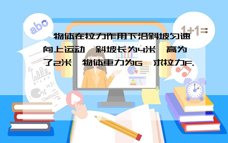 一物体在拉力作用下沿斜坡匀速向上运动,斜坡长为4米,高为了2米,物体重力为G,求拉力F.