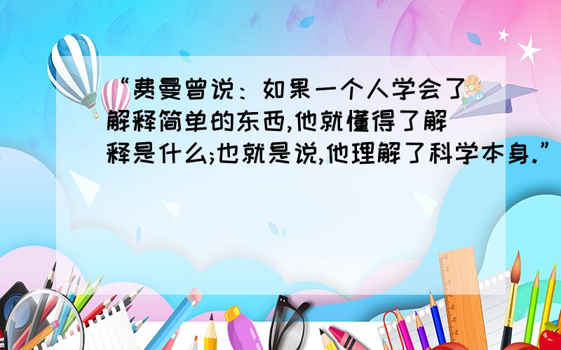 “费曼曾说：如果一个人学会了解释简单的东西,他就懂得了解释是什么;也就是说,他理解了科学本身.”谈谈你对这句话的理解吧.