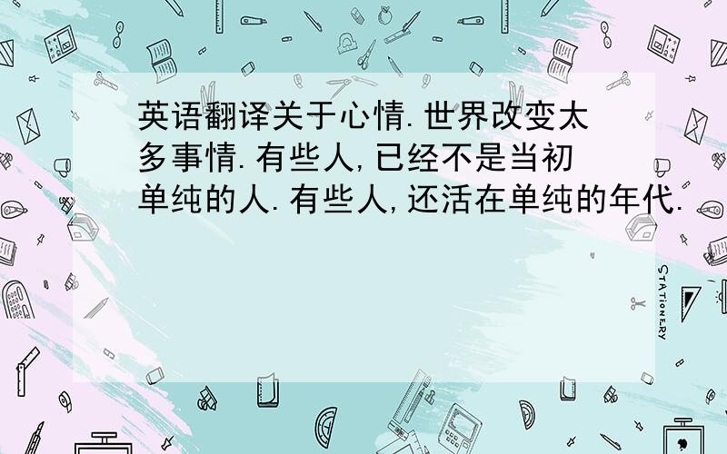 英语翻译关于心情.世界改变太多事情.有些人,已经不是当初单纯的人.有些人,还活在单纯的年代.