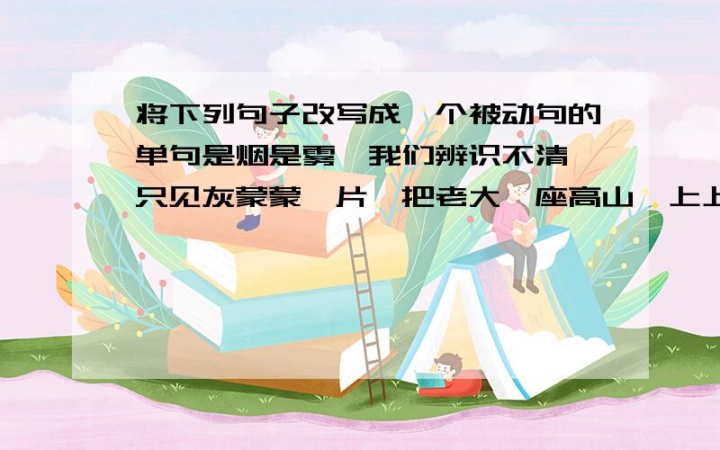 将下列句子改写成一个被动句的单句是烟是雾,我们辨识不清,只见灰蒙蒙一片,把老大一座高山,上上下下,裹了一个严实.