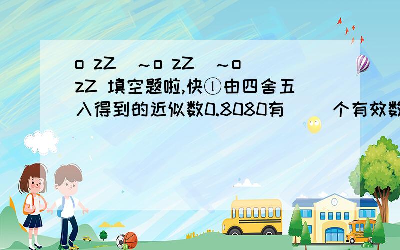 o zZ(～o zZ(～o zZ 填空题啦,快①由四舍五入得到的近似数0.8080有（ ）个有效数字,分别是（ ）,它精确到（ ）位.②3.16×10^6精确到( )位,原数为( )③有下列说法:A近似数3.10与3.1的精确度一样 B近