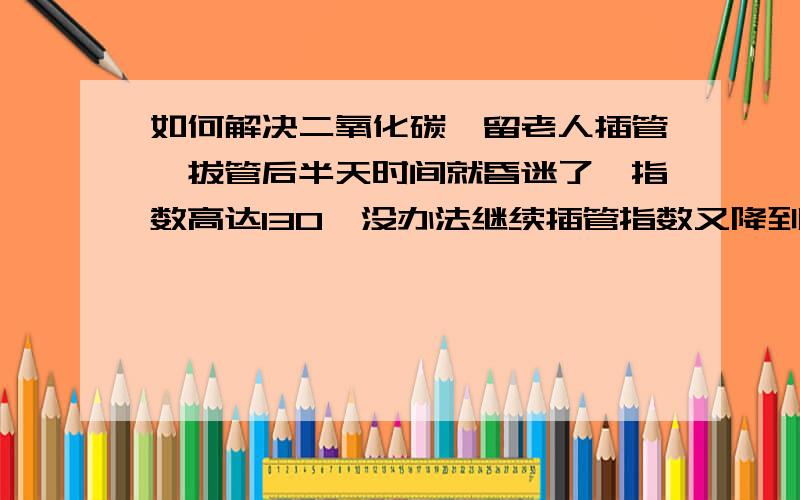 如何解决二氧化碳潴留老人插管,拔管后半天时间就昏迷了,指数高达130,没办法继续插管指数又降到70,人也清醒了些.非得切开气管吗