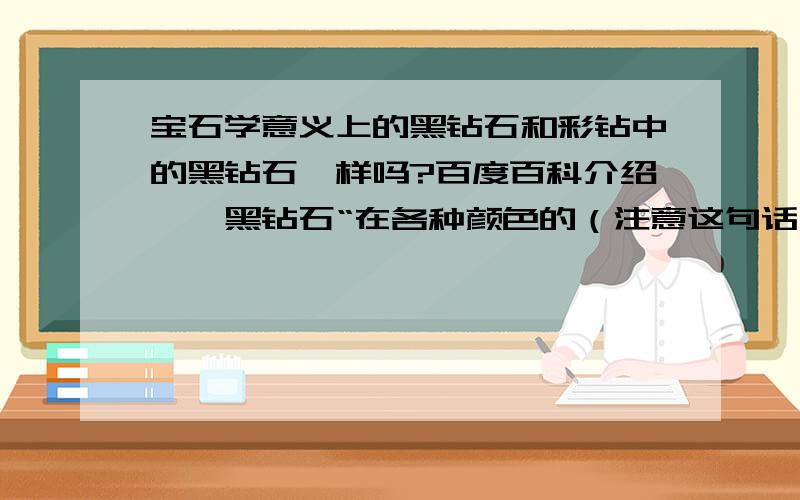 宝石学意义上的黑钻石和彩钻中的黑钻石一样吗?百度百科介绍——黑钻石“在各种颜色的（注意这句话）钻石中,黑钻石更因其数量稀少而显得尤为珍贵……他们发现了这种黑色钻石(又称做