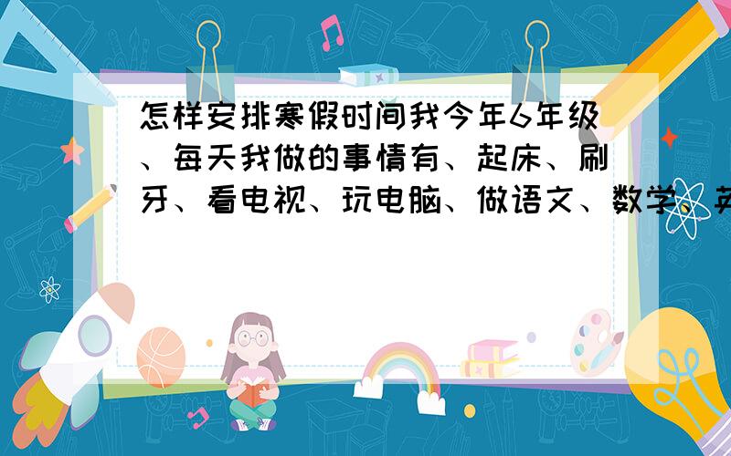 怎样安排寒假时间我今年6年级、每天我做的事情有、起床、刷牙、看电视、玩电脑、做语文、数学、英语作业、运动、看书、做做手艺、如：折纸、早餐、中午吃饭、晚餐、请帮我安排好时