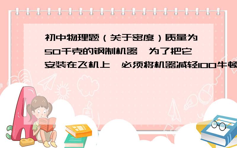 初中物理题（关于密度）质量为50千克的钢制机器,为了把它安装在飞机上,必须将机器减轻100牛顿.为此,要将机器的部分钢质零件改为铝纸,问至少要用多少千克铝件来代替钢件,才能达到要求?