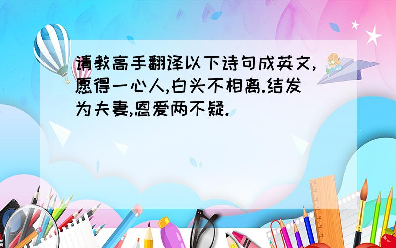 请教高手翻译以下诗句成英文,愿得一心人,白头不相离.结发为夫妻,恩爱两不疑.