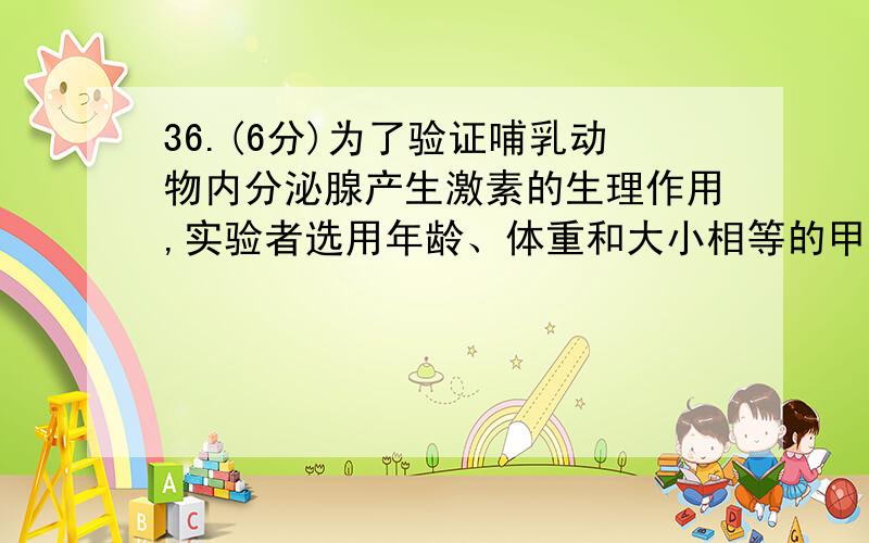 36.(6分)为了验证哺乳动物内分泌腺产生激素的生理作用,实验者选用年龄、体重和大小相等的甲、乙、丙、丁四只雄性狗做实验.其中甲、乙、丙三只狗分别有某一种内分泌腺发生病变,丁生长