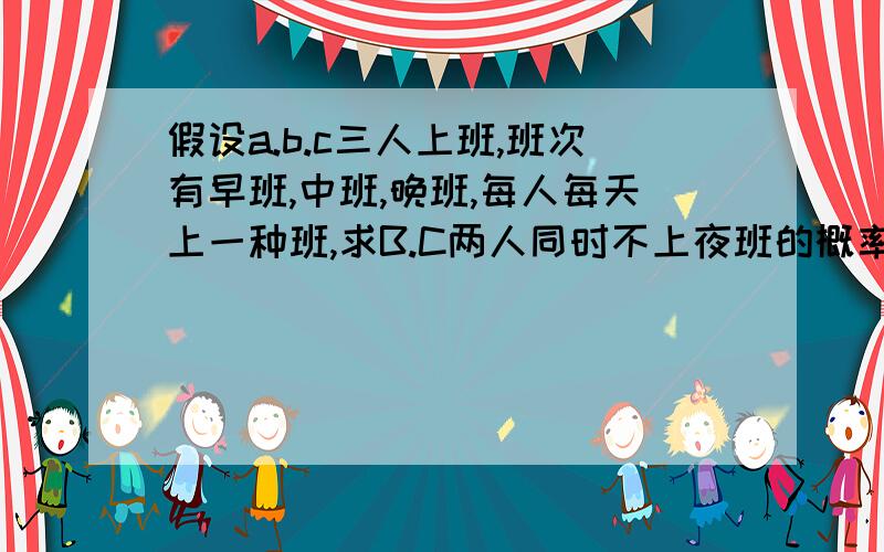 假设a.b.c三人上班,班次有早班,中班,晚班,每人每天上一种班,求B.C两人同时不上夜班的概率.