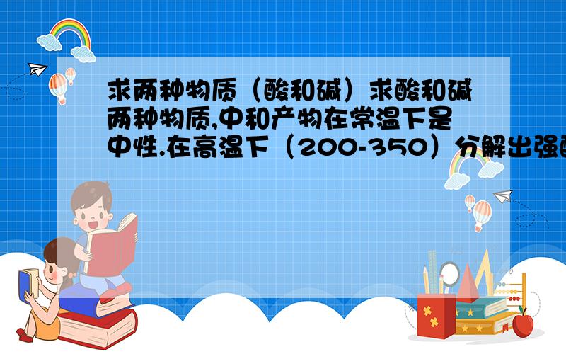 求两种物质（酸和碱）求酸和碱两种物质,中和产物在常温下是中性.在高温下（200-350）分解出强酸或强碱（或弱酸强腐蚀）.这两种物质可以是有机或无机酸碱,但必须有一种物质是有机物.绝