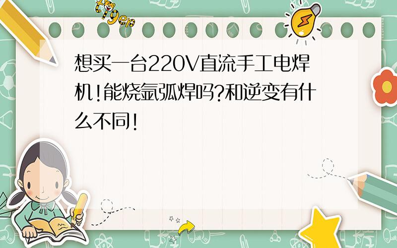 想买一台220V直流手工电焊机!能烧氩弧焊吗?和逆变有什么不同!