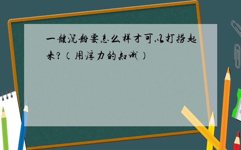 一艘沉船要怎么样才可以打捞起来?（用浮力的知识）