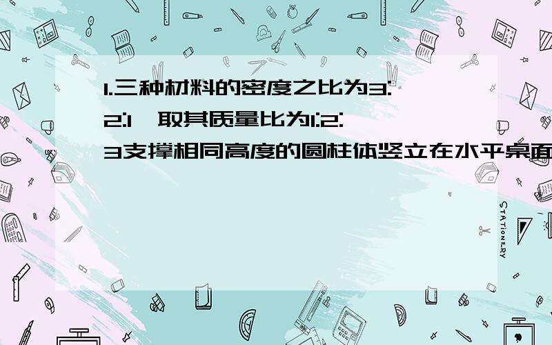 1.三种材料的密度之比为3:2:1,取其质量比为1:2:3支撑相同高度的圆柱体竖立在水平桌面上,它们对桌面产生的压强之比是（ ）.A.1:2:3 B.3:2:1 C.1:4:9 D.3:1:32.小明被了很重的背包和同学去野营.在途