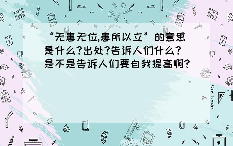 “无患无位,患所以立”的意思是什么?出处?告诉人们什么?是不是告诉人们要自我提高啊?