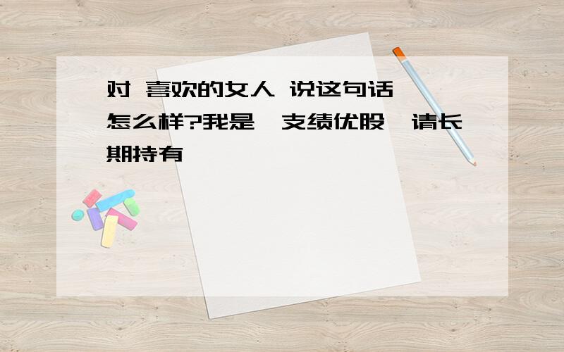 对 喜欢的女人 说这句话 ,怎么样?我是一支绩优股,请长期持有