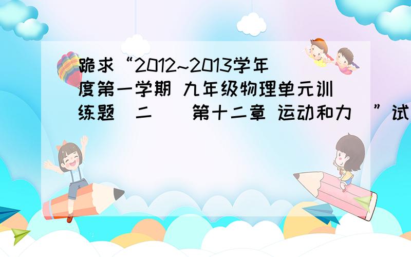 跪求“2012~2013学年度第一学期 九年级物理单元训练题（二）（第十二章 运动和力）”试题及答案人教版的