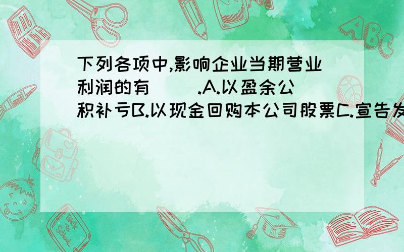 下列各项中,影响企业当期营业利润的有（ ）.A.以盈余公积补亏B.以现金回购本公司股票C.宣告发放现金股利D.转销确实无法支付的应付账款请说出具体讲解,正确的继续加分!