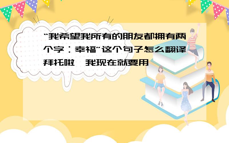 “我希望我所有的朋友都拥有两个字：幸福”这个句子怎么翻译拜托啦,我现在就要用