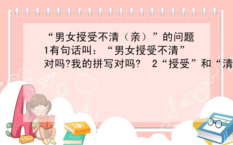 “男女授受不清（亲）”的问题1有句话叫：“男女授受不清”对吗?我的拼写对吗?  2“授受”和“清”各是什么意思?